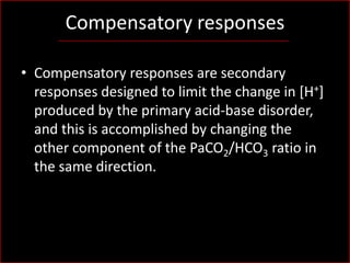 Compensatory responses
• Compensatory responses are secondary
responses designed to limit the change in [H+]
produced by the primary acid-base disorder,
and this is accomplished by changing the
other component of the PaCO2/HCO3 ratio in
the same direction.

 
