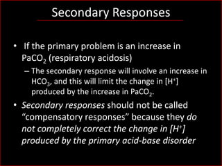 Secondary Responses
• If the primary problem is an increase in
PaCO2 (respiratory acidosis)
– The secondary response will involve an increase in
HCO3, and this will limit the change in [H+]
produced by the increase in PaCO2.

• Secondary responses should not be called
“compensatory responses” because they do
not completely correct the change in [H+]
produced by the primary acid-base disorder

 