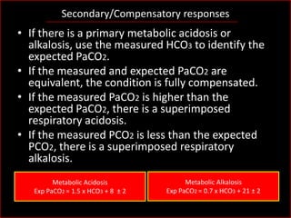 Secondary/Compensatory responses

• If there is a primary metabolic acidosis or
alkalosis, use the measured HCO3 to identify the
expected PaCO2.
• If the measured and expected PaCO2 are
equivalent, the condition is fully compensated.
• If the measured PaCO2 is higher than the
expected PaCO2, there is a superimposed
respiratory acidosis.
• If the measured PCO2 is less than the expected
PCO2, there is a superimposed respiratory
alkalosis.
Metabolic Acidosis
Exp PaCO2 = 1.5 x HCO3 + 8 ± 2

Metabolic Alkalosis
Exp PaCO2 = 0.7 x HCO3 + 21 ± 2

 