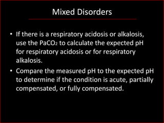 Mixed Disorders
• If there is a respiratory acidosis or alkalosis,
use the PaCO2 to calculate the expected pH
for respiratory acidosis or for respiratory
alkalosis.
• Compare the measured pH to the expected pH
to determine if the condition is acute, partially
compensated, or fully compensated.

 