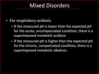 Mixed Disorders
• For respiratory acidosis
– If the measured pH is lower than the expected pH
for the acute, uncompensated condition, there is a
superimposed metabolic acidosis
– If the measured pH is higher than the expected pH
for the chronic, compensated condition, there is a
superimposed metabolic alkalosis.

 