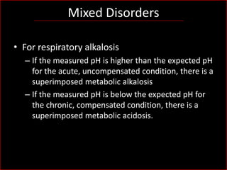 Mixed Disorders
• For respiratory alkalosis
– If the measured pH is higher than the expected pH
for the acute, uncompensated condition, there is a
superimposed metabolic alkalosis
– If the measured pH is below the expected pH for
the chronic, compensated condition, there is a
superimposed metabolic acidosis.

 