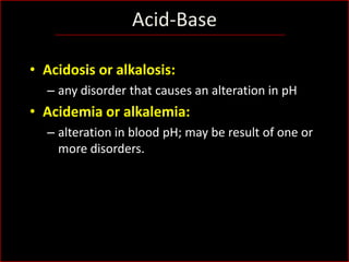 Acid-Base
• Acidosis or alkalosis:
– any disorder that causes an alteration in pH

• Acidemia or alkalemia:
– alteration in blood pH; may be result of one or
more disorders.

 