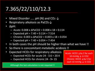 7.365/22/110/12.3
• Mixed Disorder ….. pH (N) and CO2 ↓
• Respiratory alkalosis as PaCO2↓
• ΔpH:
–
–
–
–

Acute: 0.008 x ΔPaCO2 = 0.008 x 18 = 0.114
Expected pH = 7.40 + 0.114 = 7.514
Chronic: 0.003 x ΔPaCO2 = 0.003 x 18 = 0.054
Expected pH = 7.40 + 0.054 = 7.454

• In both cases the pH should be higher than what we have !!
• So there is concomitant metabolic acidosis !!
• Expected HCO3 for respiratory alkalosis Acute: HCO3 ↓by 2 for each
– Expected HCO3 for acute 24 - 3.6 = 20.4
– Expected HCO3 for chronic 24 - 9= 15

Although the last calculation is not required !!

10 mmHg ↓ in CO2
Chronic: HCO3 ↓by 5 for
each 10 mmHg ↓ in CO2

 