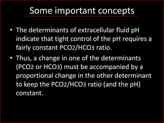 Some important concepts
• The determinants of extracellular fluid pH
indicate that tight control of the pH requires a
fairly constant PCO2/HCO3 ratio.
• Thus, a change in one of the determinants
(PCO2 or HCO3) must be accompanied by a
proportional change in the other determinant
to keep the PCO2/HCO3 ratio (and the pH)
constant.

 