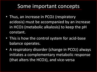 Some important concepts
• Thus, an increase in PCO2 (respiratory
acidosis) must be accompanied by an increase
in HCO3 (metabolic alkalosis) to keep the pH
constant.
• This is how the control system for acid-base
balance operates.
• A respiratory disorder (change in PCO2) always
initiates a complementary metabolic response
(that alters the HCO3), and vice-versa

 