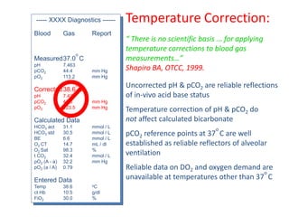 Temperature Correction:
“ There is no scientific basis ... for applying
temperature corrections to blood gas
measurements…”
Shapiro BA, OTCC, 1999.
Uncorrected pH & pCO2 are reliable reflections
of in-vivo acid base status
Temperature correction of pH & pCO2 do
not affect calculated bicarbonate
pCO2 reference points at 37
o
C are well
established as reliable reflectors of alveolar
ventilation
Reliable data on DO2 and oxygen demand are
unavailable at temperatures other than 37
o
C
----- XXXX Diagnostics ------
Blood Gas Report
Measured37.0
o
C
pH 7.463
pCO2 44.4 mm Hg
pO2 113.2 mm Hg
Corrected38.6
o
C
pH 7.439
pCO2 47.6 mm Hg
pO2 123.5 mm Hg
Calculated Data
HCO3 act 31.1 mmol / L
HCO3 std 30.5 mmol / L
BE 6.6 mmol / L
O2 CT 14.7 mL / dl
O2 Sat 98.3 %
t CO2 32.4 mmol / L
pO2 (A - a) 32.2 mm Hg
pO2 (a / A) 0.79
Entered Data
Temp 38.6 oC
ct Hb 10.5 g/dl
FiO2 30.0 %
 