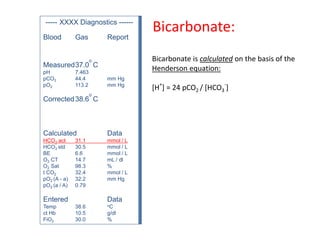 ----- XXXX Diagnostics ------
Blood Gas Report
Measured37.0
o
C
pH 7.463
pCO2 44.4 mm Hg
pO2 113.2 mm Hg
Corrected38.6
o
C
Calculated Data
HCO3 act 31.1 mmol / L
HCO3 std 30.5 mmol / L
BE 6.6 mmol / L
O2 CT 14.7 mL / dl
O2 Sat 98.3 %
t CO2 32.4 mmol / L
pO2 (A - a) 32.2 mm Hg
pO2 (a / A) 0.79
Entered Data
Temp 38.6 oC
ct Hb 10.5 g/dl
FiO2 30.0 %
Bicarbonate is calculated on the basis of the
Henderson equation:
[H
+
] = 24 pCO2 / [HCO3
-
]
Bicarbonate:
 
