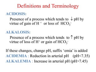 Definitions and Terminology
ACIDOSIS:
Presence of a process which tends to  pH by
virtue of gain of H + or loss of HCO3
-
ALKALOSIS:
Presence of a process which tends to  pH by
virtue of loss of H+ or gain of HCO3
-
If these changes, change pH, suffix ‘emia’ is added
ACIDEMIA : Reduction in arterial pH (pH<7.35)
ALKALEMIA : Increase in arterial pH (pH>7.45)
 