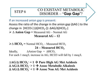 CO EXISTANT METABOLIC
DISORDER – “Gap Gap”?
STEP 6
If an increased anion gap is present:
Assess the ratio of the change in the anion gap (∆AG ) to the
change in [HCO3-] (∆[HCO3-]): ∆AG/∆[HCO3-]
 ∆ Anion Gap = Measured AG – Normal AG
Measured AG – 12
∆ HCO3 = Normal HCO3 – Measured HCO3
24 – Measured HCO3
Ideally, ∆Anion Gap = ∆HCO3
For each 1 meq/L increase in AG, HCO3 will fall by 1 meq/L
∆AG/D HCO3
- = 1  Pure High AG Met Acidosis
D AG/D HCO3
- > 1  Assoc Metabolic Alkalosis
D AG/D HCO3
- < 1  Assoc Non AG Met Acidosis
 
