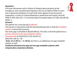 Question1.
A 45 year-old woman with a history of inhalant abuse presents to the
emergency room complaining of dyspnea. She has an SpO2 of 99% on room air
and is obviously tachypneic on exam with what appears to be Kussmaul’s
respirations. A room air arterial blood gas is performed and reveals: pH 6.95,
PCO2 9, PO2 128, HC3- 2. A chemistry panel revealed sodium of 130, chloride 98,
HCO3- 2.
Answer1.
The patient has a very low pH (acidemia)
The low pH in conjunction with the low bicarbonate tells us that the metabolic
acidosis is the primary process
The anion gap is elevated at 30[130-(98+2)]. This tells us that the patient has a
primary elevated anion gap metabolic acidosis.
Compensated as PaCO2 (e)=9-13(1.5x2+8+-2)
delta AG is 30-12 = 18
Delta AG/D HCO3
- < 1( 18/22) ,So there is an additional non-gap metabolic
acidosis as well.
Combined elevated anion gap and non-gap metabolic acidoses with
compensatory respiratory alkalosis.
 