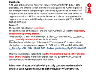 Question2.
A 45 year-old man with a history of very severe COPD (FEV1~ 1.0L, < 25%
predicted) and chronic carbon dioxide retention (Baseline PCO2 58) presents to
the emergency room complaining of worsening dyspnea and an increase in the
frequency and purulence of his sputum production over the past 2 days. His
oxygen saturation is 78% on room air. Before he is placed on supplemental
oxygen, a room air arterial blood gas is drawn and reveals: pH 7.25, PCO2 68,
PO2 48, HCO3-31.
Answer2.
The patient has a low pH (acidemia)
The combination of the low pH and the high PCO2 tells us that the respiratory
acidosis is the primary process.
pH(e-acute)=7.2 and pH(e-chronic)=7.3 (If pH(m) = between pH(e- acute) & pH(e-
chronic) - partially compensated metabolic alkalosis.
The alveolar-arterial oxygen difference is 17 mmHg(As ABG is taken before
placing him on supplemental oxygen, So PiO2 will be 150 and RQ will be 0.8).
palvO2= piO2 - pCO2 / RQ= 150-68/0.8=65 , And A-a gradient= palvO2 –PaO2=65-48=17
This value is elevated, suggesting that the hypoxemia is due to either shunt or
areas of low V/Q (the more likely explanation in a patient with COPD) and
cannot be explained by hypoventilation alone.
Primary respiratory acidosis with partially compensated metabolic
alkalosis with hypoxemia due to either shunt or V/Q mismatch.
 