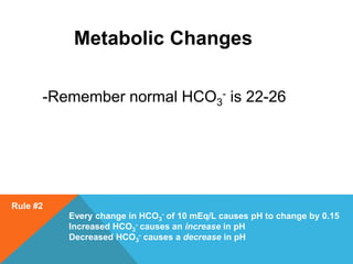 Metabolic Changes
-Remember normal HCO3
- is 22-26
Rule #2
Every change in HCO3
- of 10 mEq/L causes pH to change by 0.15
Increased HCO3
- causes an increase in pH
Decreased HCO3
- causes a decrease in pH
 