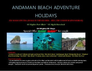 ANDAMAN BEACH ADVENTURE
HOLIDAYS
SEA WALK SPECIAL (WALK IN THE SEA BED – FEEL THE UNDER WATER WORLD)
03 Nights Port Blair + 01 Night Havelock
04 Nights/05 Days
Special Offer 39,999/- 33,999/-* for couple
Highlights:
*Carbyn's Cove Beach *Cellular Jail Light and Sound Show *Havelock Island – Radhanagar Beach *Kalapathar Beach * Elephant
Beach Snorkeling * Sea Walk * Ross Island * Premium class cruise to Havelock * Cellular Jail Museum * Port Blair City Tour
Tour Cost includes:
* Accommodation in rooms as given at hotels in Port Blair and Havelock with breakfast and all taxes on double sharing basis.
* All sightseeing by private A/C Vehicle at Port Blair and NON AC At Havelock. * All entry tickets, ferry tickets and permit
charges. * Assistance at all arrival and departure points. * Premium class cruise for Havelock and return.
 