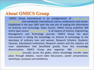 About OMICS Group
OMICS Group International is an amalgamation of Open Access
publications and worldwide international science conferences and events.
Established in the year 2007 with the sole aim of making the information
on Sciences and technology ‘Open Access’, OMICS Group publishes 400
online open access scholarly journals in all aspects of Science, Engineering,
Management and Technology journals. OMICS Group has been
instrumental in taking the knowledge on Science & technology to the
doorsteps of ordinary men and women. Research Scholars, Students,
Libraries, Educational Institutions, Research centers and the industry are
main stakeholders that benefitted greatly from this knowledge
dissemination. OMICS Group also organizes 300 International
conferences annually across the globe, where knowledge transfer takes
place through debates, round table discussions, poster presentations,
workshops, symposia and exhibitions.
 