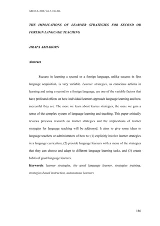 ARECLS, 2008, Vol.5, 186-204.




THE IMPLICATIONS OF LEARNER STRATEGIES FOR SECOND OR

FOREIGN LANGUAGE TEACHING



JIRAPA ABHAKORN



Abstract



        Success in learning a second or a foreign language, unlike success in first

language acquisition, is very variable. Learner strategies, as conscious actions in

learning and using a second or a foreign language, are one of the variable factors that

have profound effects on how individual learners approach language learning and how

successful they are. The more we learn about learner strategies, the more we gain a

sense of the complex system of language learning and teaching. This paper critically

reviews previous research on learner strategies and the implications of learner

strategies for language teaching will be addressed. It aims to give some ideas to

language teachers or administrators of how to: (1) explicitly involve learner strategies

in a language curriculum, (2) provide language learners with a menu of the strategies

that they can choose and adapt to different language learning tasks, and (3) create

habits of good language learners.

Keywords: learner strategies, the good language learner, strategies training,

strategies-based instruction, autonomous learners




                                                                                    186
 
