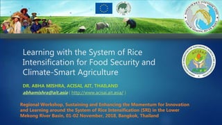 Learning with the System of Rice
Intensification for Food Security and
Climate-Smart Agriculture
DR. ABHA MISHRA, ACISAI, AIT, THAILAND
abhamishra@ait.asia ( http://www.acisai.ait.asia/ )
Regional Workshop, Sustaining and Enhancing the Momentum for Innovation
and Learning around the System of Rice Intensification (SRI) in the Lower
Mekong River Basin, 01-02 November, 2018, Bangkok, Thailand
 