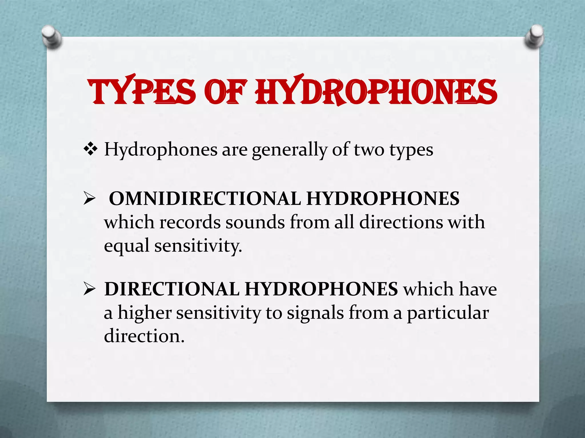 Types of Hydrophones
 Hydrophones are generally of two types

 OMNIDIRECTIONAL HYDROPHONES
  which records sounds from all directions with
  equal sensitivity.

 DIRECTIONAL HYDROPHONES which have
  a higher sensitivity to signals from a particular
  direction.
 