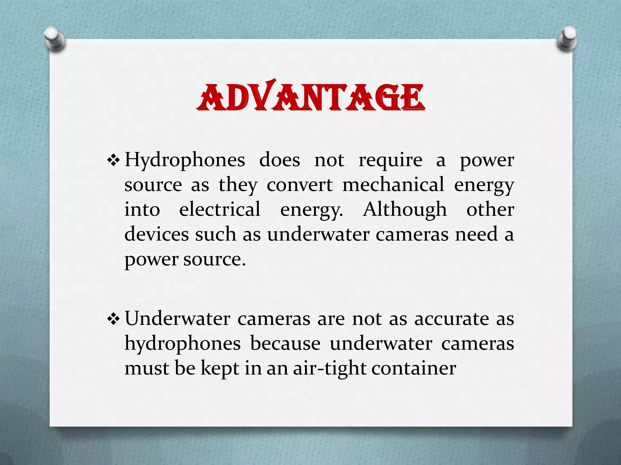 Advantage
 Hydrophones does not require a power
 source as they convert mechanical energy
 into electrical energy. Although other
 devices such as underwater cameras need a
 power source.

 Underwater cameras are not as accurate as
 hydrophones because underwater cameras
 must be kept in an air-tight container
 