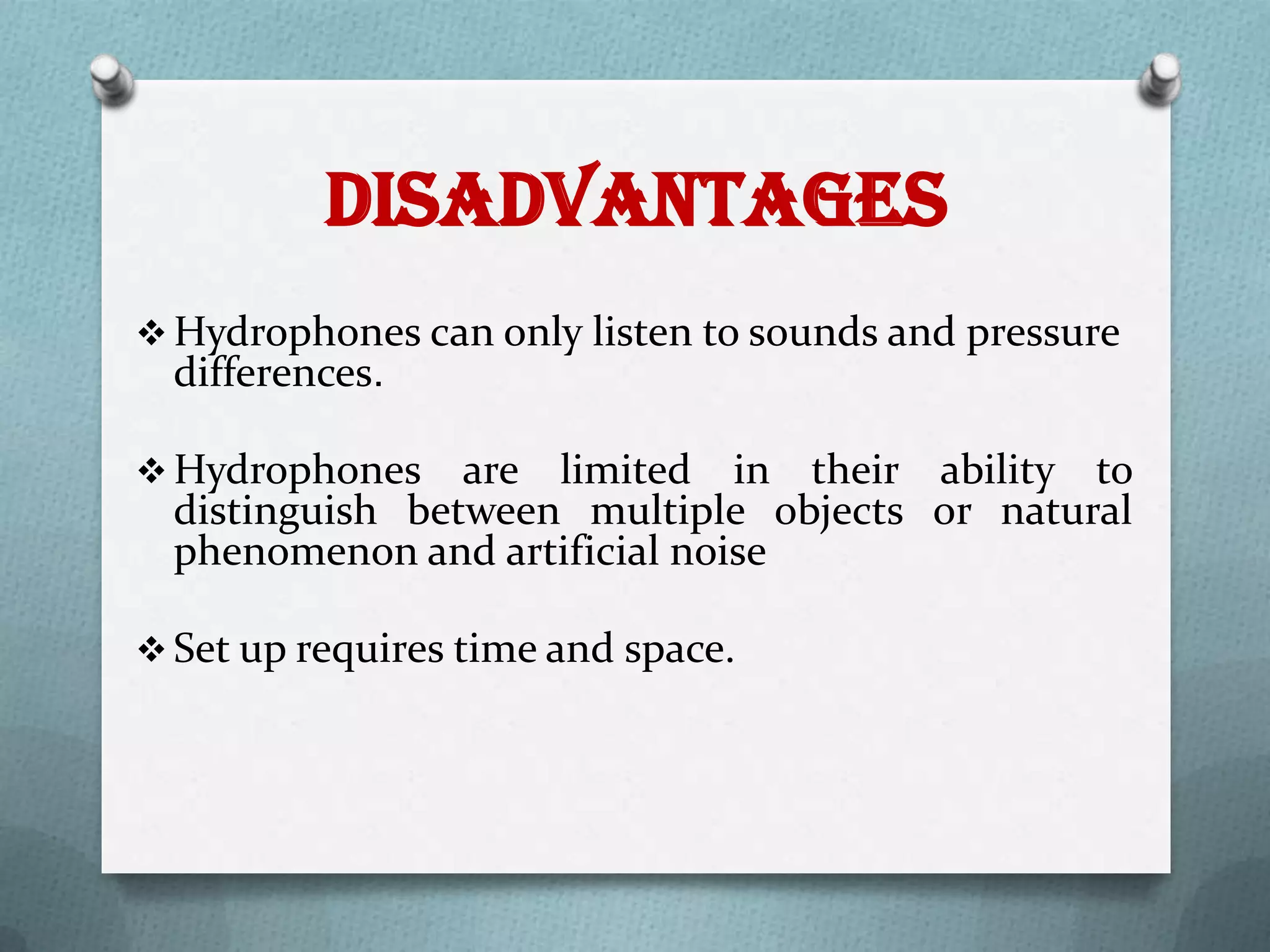 Disadvantages
 Hydrophones can only listen to sounds and pressure
  differences.

 Hydrophones    are limited in their ability to
  distinguish between multiple objects or natural
  phenomenon and artificial noise

 Set up requires time and space.
 