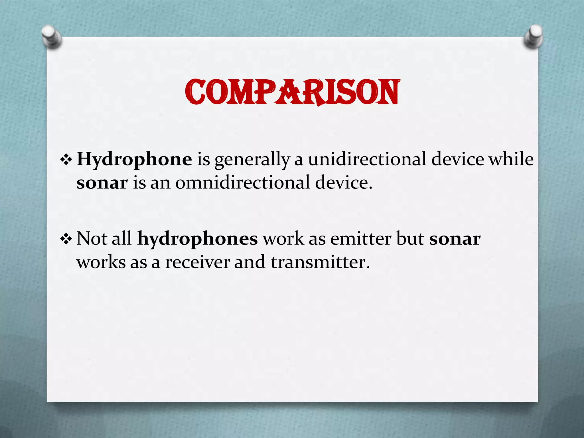 Comparison
 Hydrophone is generally a unidirectional device while
  sonar is an omnidirectional device.

 Not all hydrophones work as emitter but sonar
  works as a receiver and transmitter.
 