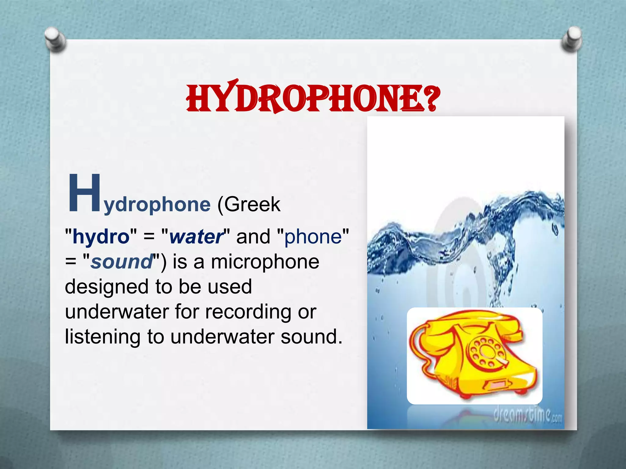 Hydrophone?

Hydrophone (Greek
"hydro" = "water" and "phone"
= "sound") is a microphone
designed to be used
underwater for recording or
listening to underwater sound.
 