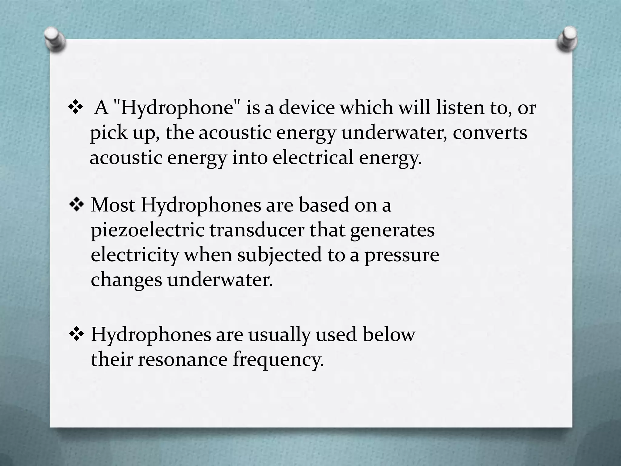  A "Hydrophone" is a device which will listen to, or
  pick up, the acoustic energy underwater, converts
  acoustic energy into electrical energy.

 Most Hydrophones are based on a
  piezoelectric transducer that generates
  electricity when subjected to a pressure
  changes underwater.

 Hydrophones are usually used below
  their resonance frequency.
 