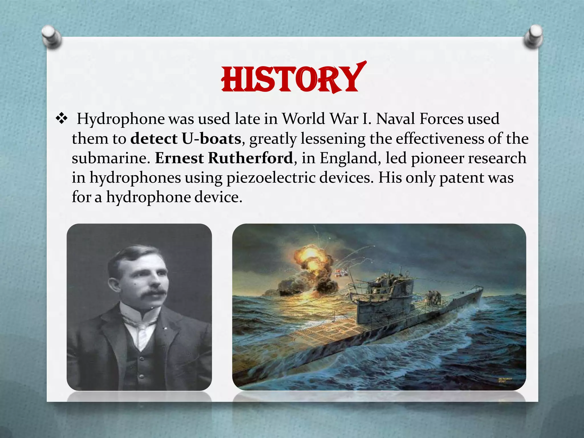 History
 Hydrophone was used late in World War I. Naval Forces used
 them to detect U-boats, greatly lessening the effectiveness of the
 submarine. Ernest Rutherford, in England, led pioneer research
 in hydrophones using piezoelectric devices. His only patent was
 for a hydrophone device.
 