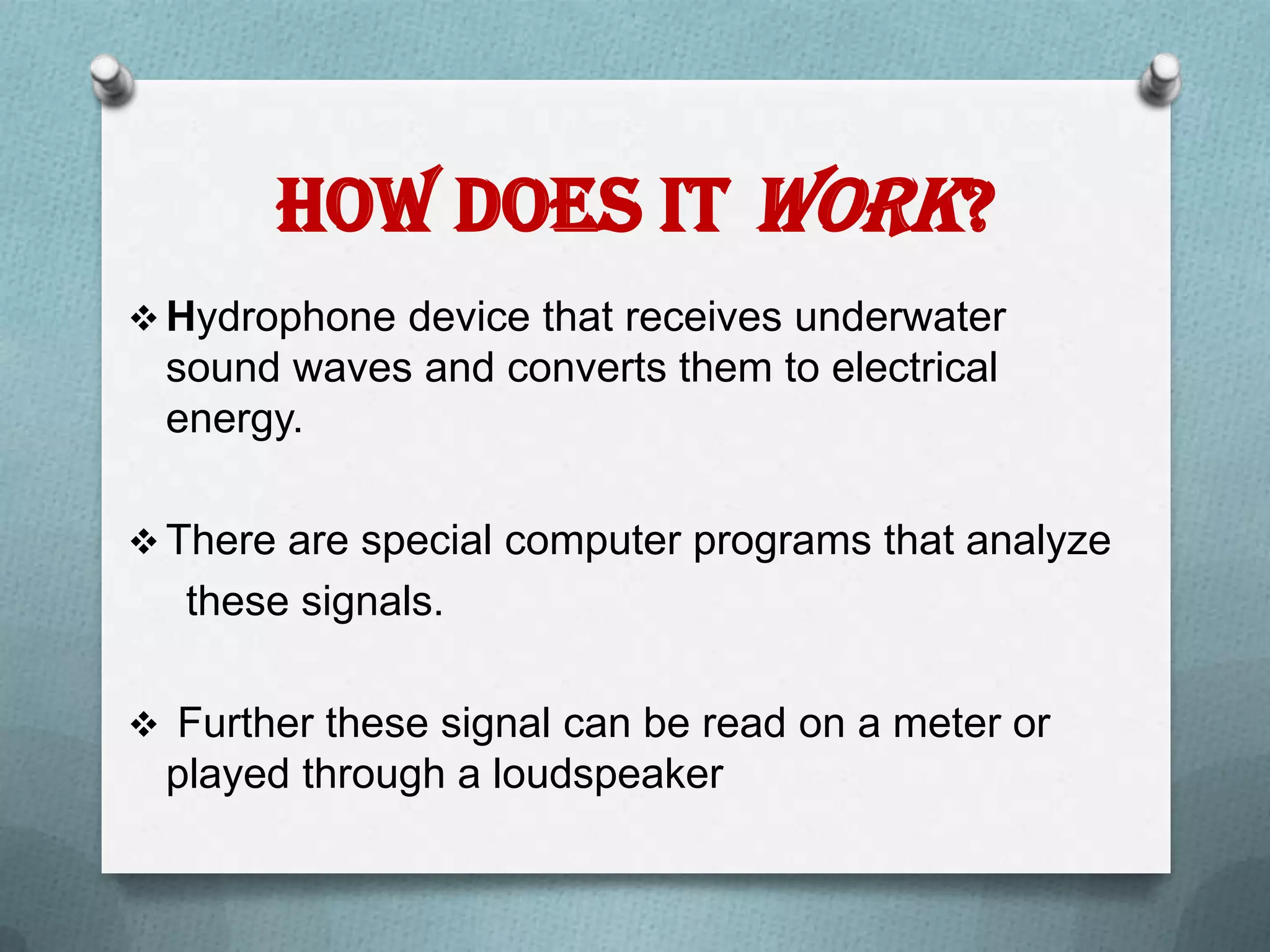How does it Work?
 Hydrophone device that receives underwater
 sound waves and converts them to electrical
 energy.

 There are special computer programs that analyze
   these signals.

 Further these signal can be read on a meter or
 played through a loudspeaker
 
