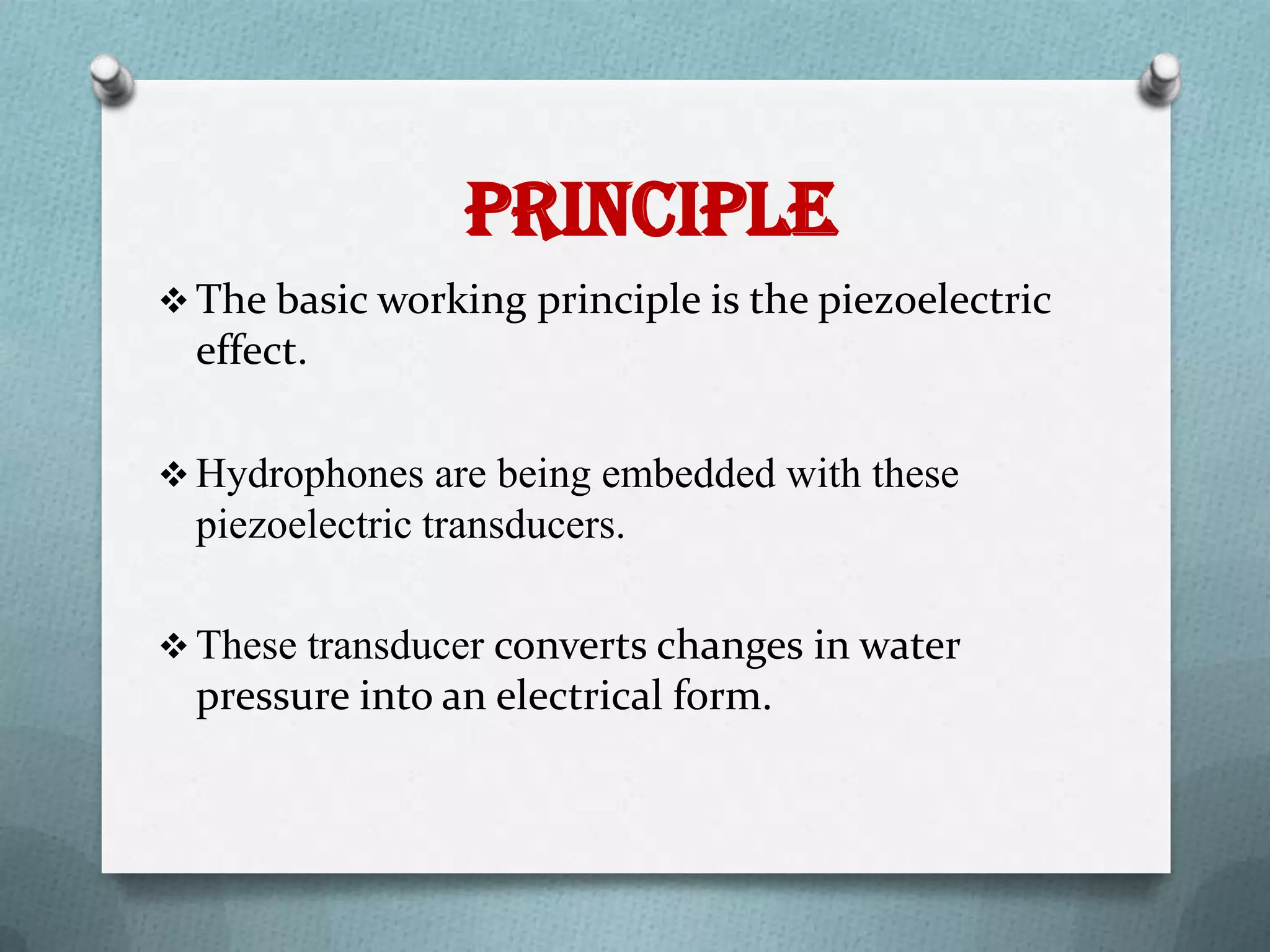 Principle
 The basic working principle is the piezoelectric
  effect.

 Hydrophones are being embedded with these
  piezoelectric transducers.

 These transducer converts changes in water
  pressure into an electrical form.
 