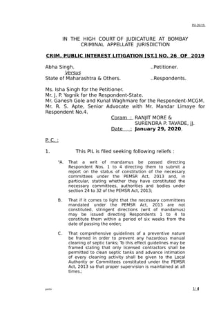 Pil-26/19.
IN THE HIGH COURT OF JUDICATURE AT BOMBAY
CRIMINAL APPELLATE JURISDICTION
CRIM. PUBLIC INTEREST LITIGATION [ST.] NO. 26 OF 2019
Abha Singh. ..Petitioner.
Versus
State of Maharashtra & Others. ..Respondents.
Ms. Isha Singh for the Petitioner.
Mr. J. P. Yagnik for the Respondent-State.
Mr. Ganesh Gole and Kunal Waghmare for the Respondent-MCGM.
Mr. R. S. Apte, Senior Advocate with Mr. Mandar Limaye for
Respondent No.4.
Coram : RANJIT MORE &
SURENDRA P. TAVADE, JJ.
Date : January 29, 2020.
P. C. :
1. This PIL is filed seeking following reliefs :
“A. That a writ of mandamus be passed directing
Respondent Nos. 1 to 4 directing them to submit a
report on the status of constitution of the necessary
committees under the PEMSR Act, 2013 and, in
particular, stating whether they have constituted the
necessary committees, authorities and bodies under
section 24 to 32 of the PEMSR Act, 2013;
B. That if it comes to light that the necessary committees
mandated under the PEMSR Act, 2013 are not
constituted, stringent directions (writ of mandamus)
may be issued directing Respondents 1 to 4 to
constitute them within a period of six weeks from the
date of passing the order;
C. That comprehensive guidelines of a preventive nature
be framed in order to prevent any hazardous manual
cleaning of septic tanks; To this effect guidelines may be
framed stating that only licensed contractors shall be
permitted to clean septic tanks and advance intimation
of every cleaning activity shall be given to the Local
Authority or Committees constituted under the PEMSR
Act, 2013 so that proper supervision is maintained at all
times.;
patilsr 1/ 4
Sachin
R.
Patil
Digitally
signed by
Sachin R.
Patil
Date:
2020.02.01
11:17:10
+0530
 