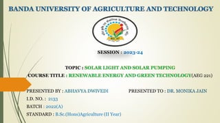SESSION : 2023-24
TOPIC : SOLAR LIGHT AND SOLAR PUMPING
COURSE TITLE : RENEWABLE ENERGY AND GREEN TECHNOLOGY(AEG 221)
PRESENTED BY : ABHAVYA DWIVEDI PRESENTED TO : DR. MONIKA JAIN
I.D. NO. : 2133
BATCH : 2022(A)
STANDARD : B.Sc.(Hons)Agriculture (II Year)
 