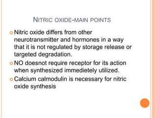 NITRIC OXIDE-MAIN POINTS
 Nitric oxide differs from other
neurotransmitter and hormones in a way
that it is not regulated by storage release or
targeted degradation.
 NO doesnot require receptor for its action
when synthesized immedietely utilized.
 Calcium calmodulin is necessary for nitric
oxide synthesis
 