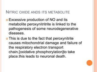 NITRIC OXIDE ANDS ITS METABOLITE
 Excessive production of NO and its
metabolite peroxynitritrite is linked to the
pathogenesis of some neurodegenerative
diseases.
 This is due to the fact that peroxynitrite
causes mitochondrial damage and failure of
the respiratory electron transport
chain.[oxidative phosphorylation]to take
place.this leads to neuronal death.
 