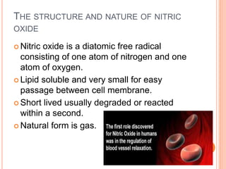 THE STRUCTURE AND NATURE OF NITRIC
OXIDE
 Nitric oxide is a diatomic free radical
consisting of one atom of nitrogen and one
atom of oxygen.
 Lipid soluble and very small for easy
passage between cell membrane.
 Short lived usually degraded or reacted
within a second.
 Natural form is gas.
 