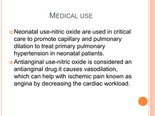 MEDICAL USE
 Neonatal use-nitric oxide are used in critical
care to promote capillary and pulmonary
dilation to treat primary pulmonary
hypertension in neonatal patients.
 Antianginal use-nitric oxide is considered an
antianginal drug.it causes vasodilation,
which can help with ischemic pain known as
angina by decreasing the cardiac workload.
 