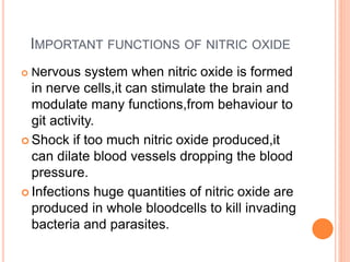 IMPORTANT FUNCTIONS OF NITRIC OXIDE
 Nervous system when nitric oxide is formed
in nerve cells,it can stimulate the brain and
modulate many functions,from behaviour to
git activity.
 Shock if too much nitric oxide produced,it
can dilate blood vessels dropping the blood
pressure.
 Infections huge quantities of nitric oxide are
produced in whole bloodcells to kill invading
bacteria and parasites.
 