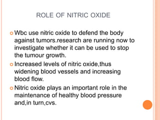 ROLE OF NITRIC OXIDE
 Wbc use nitric oxide to defend the body
against tumors.research are running now to
investigate whether it can be used to stop
the tumour growth.
 Increased levels of nitric oxide,thus
widening blood vessels and increasing
blood flow.
 Nitric oxide plays an important role in the
maintenance of healthy blood pressure
and,in turn,cvs.
 