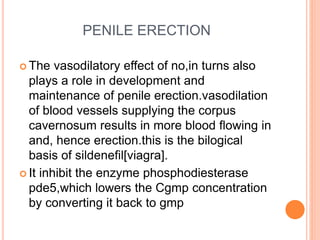 PENILE ERECTION
 The vasodilatory effect of no,in turns also
plays a role in development and
maintenance of penile erection.vasodilation
of blood vessels supplying the corpus
cavernosum results in more blood flowing in
and, hence erection.this is the bilogical
basis of sildenefil[viagra].
 It inhibit the enzyme phosphodiesterase
pde5,which lowers the Cgmp concentration
by converting it back to gmp
 