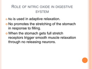 ROLE OF NITRIC OXIDE IN DIGESTIVE
SYSTEM
 No is used in adaptive relaxation.
 No promotes the stretching of the stomach
in response to filling.
 When the stomach gets full stretch
receptors trigger smooth muscle relaxation
through no releasing neurons.
 