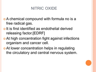 NITRIC OXIDE
 A chemical compound with formula no is a
free radical gas.
 It is first identified as endothelial derived
releasing factor.[EDRF]
 At high concentration fight against infections
organism and cancer cell.
 At lower concentration helps in regulating
the circulatory and central nervous system.
 