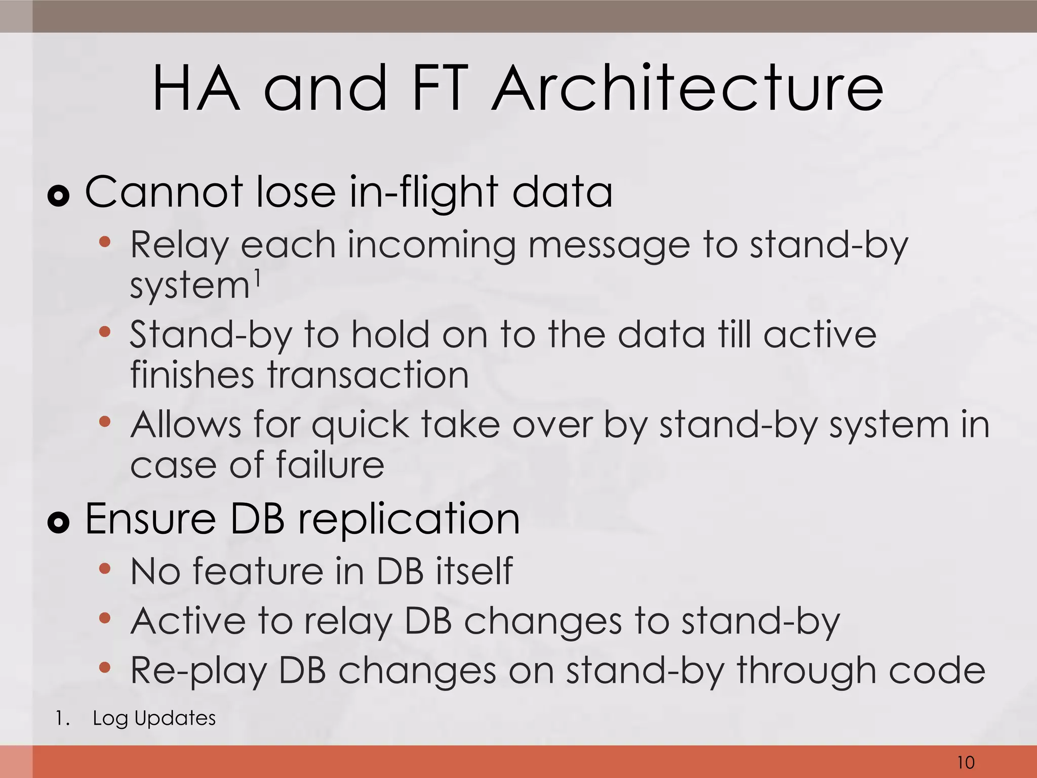 HA and FT Architecture
    Cannot lose in-flight data
     • Relay each incoming message to stand-by
       system1
     • Stand-by to hold on to the data till active
       finishes transaction
     • Allows for quick take over by stand-by system in
       case of failure
    Ensure DB replication
      • No feature in DB itself
      • Active to relay DB changes to stand-by
      • Re-play DB changes on stand-by through code
1.   Log Updates

                                                     10
 