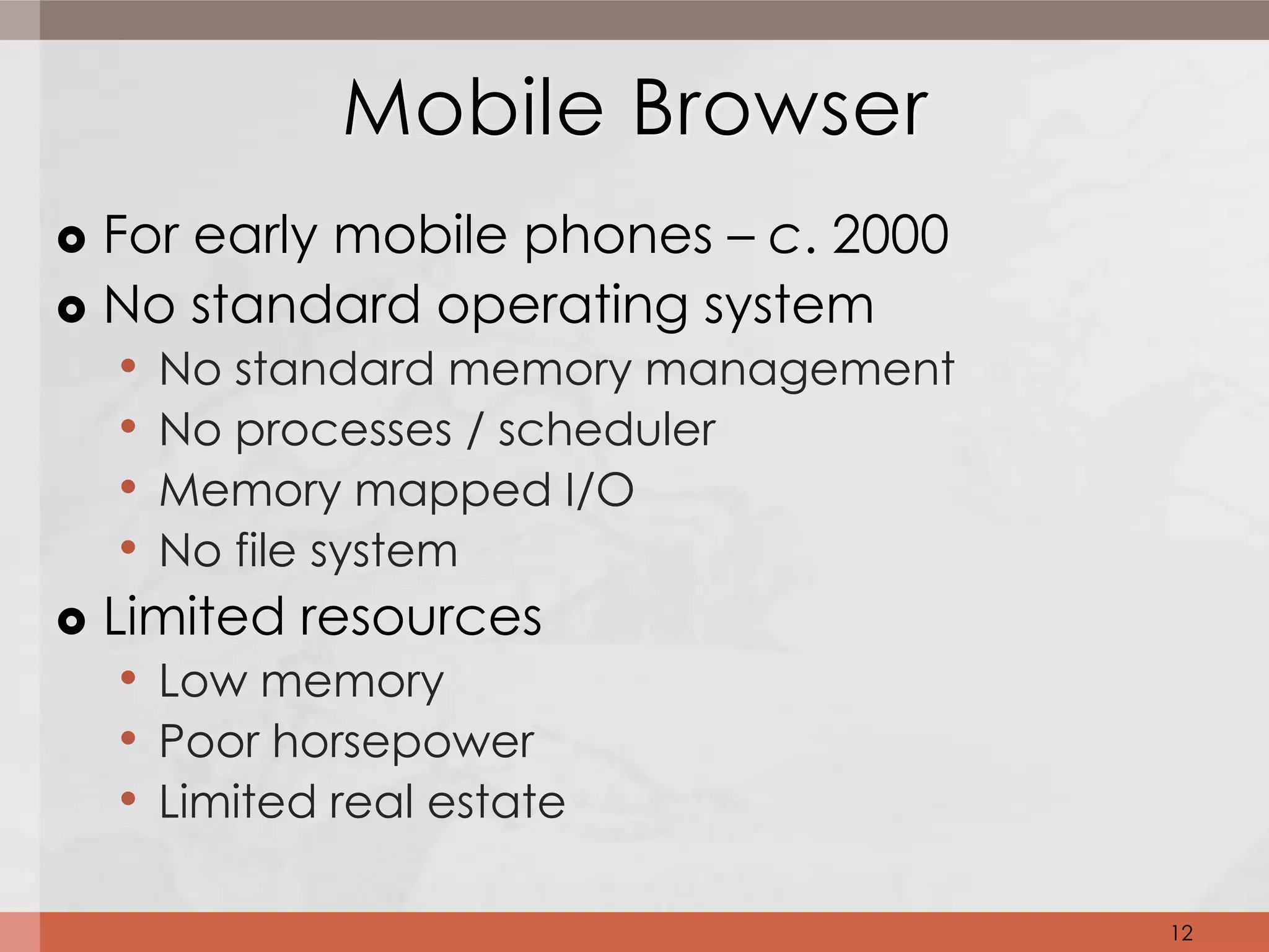Mobile Browser
 For early mobile phones – c. 2000
 No standard operating system
   • No standard memory management
   • No processes / scheduler
   • Memory mapped I/O
   • No file system
 Limited resources
   • Low memory
   • Poor horsepower
   • Limited real estate

                                      12
 