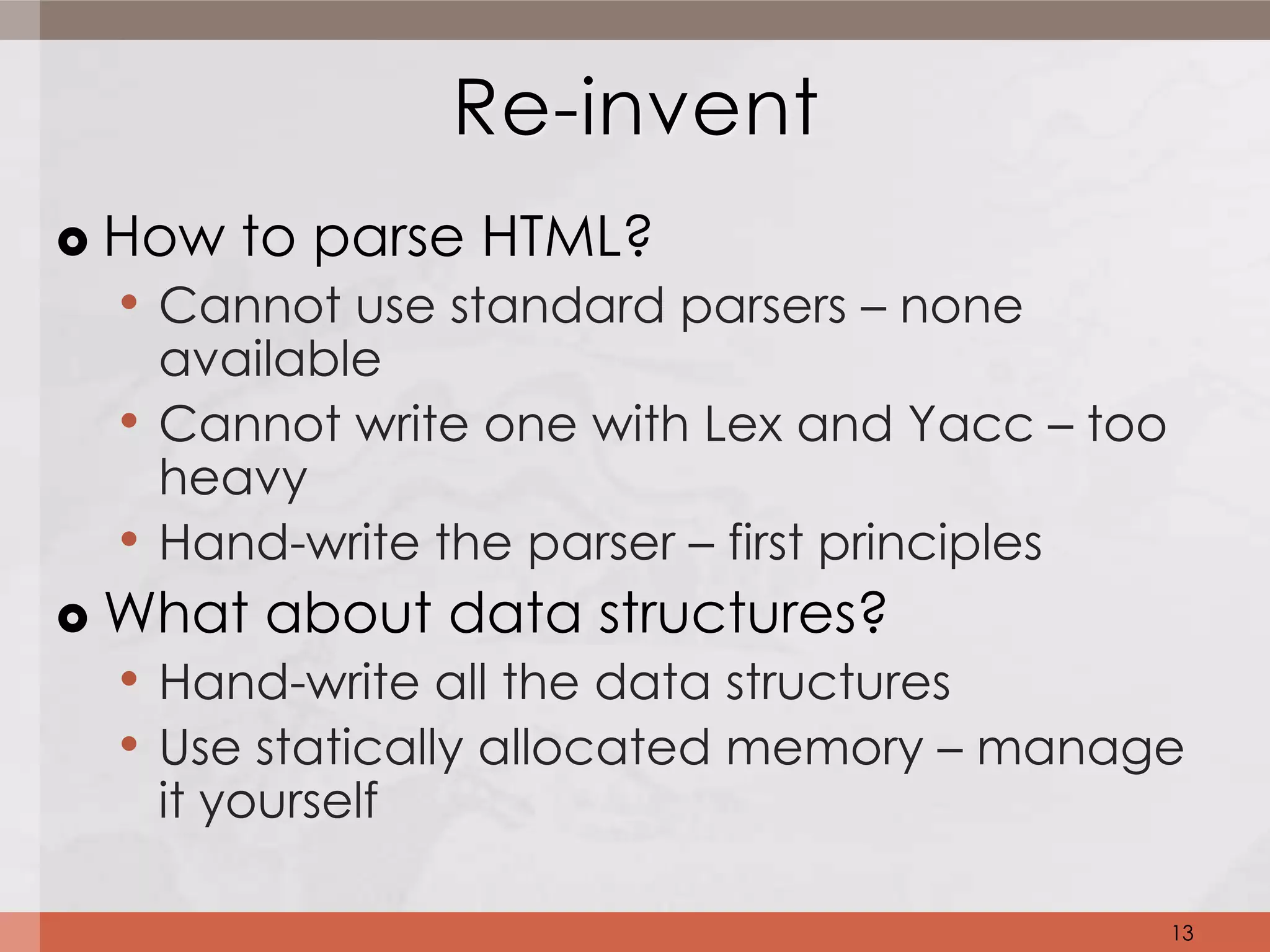 Re-invent
   How to parse HTML?
    • Cannot use standard parsers – none
        available
    •   Cannot write one with Lex and Yacc – too
        heavy
  •     Hand-write the parser – first principles
 What about data structures?
  • Hand-write all the data structures
  • Use statically allocated memory – manage
        it yourself

                                                   13
 