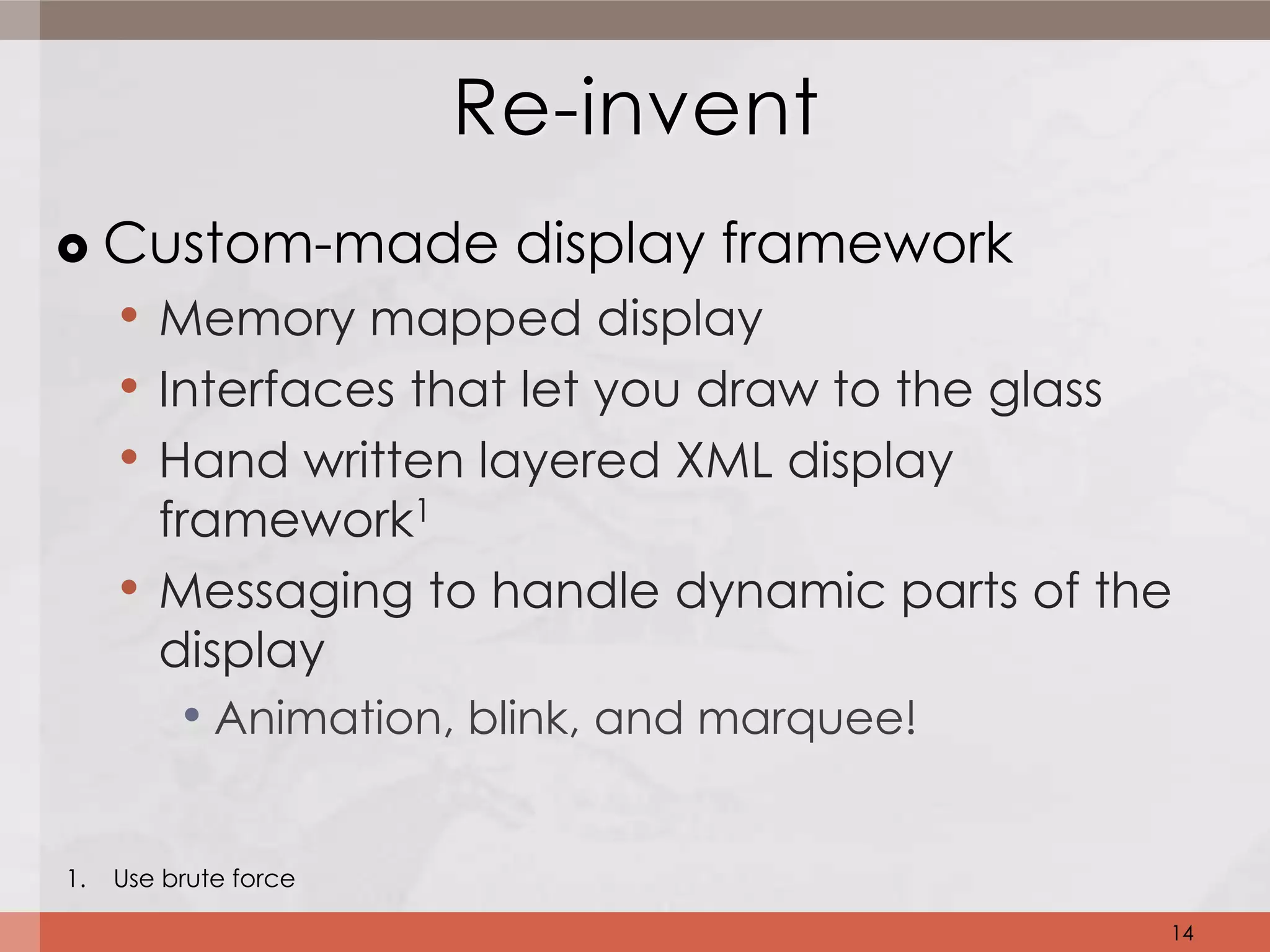 Re-invent
    Custom-made display framework
     • Memory mapped display
     • Interfaces that let you draw to the glass
     • Hand written layered XML display
         framework1
     •   Messaging to handle dynamic parts of the
         display
          • Animation, blink, and marquee!

1.   Use brute force

                                                   14
 