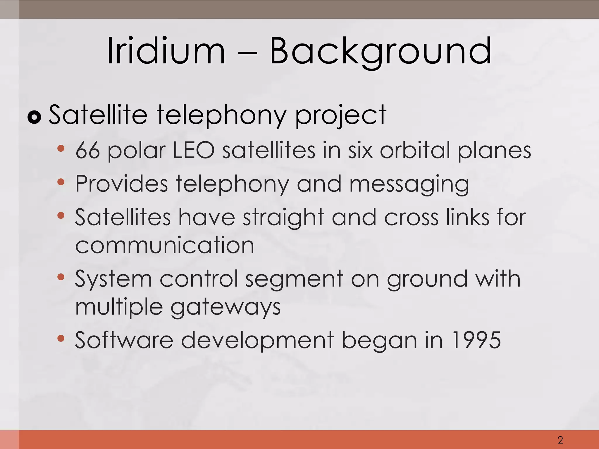 Iridium – Background
   Satellite telephony project
     • 66 polar LEO satellites in six orbital planes
     • Provides telephony and messaging
     • Satellites have straight and cross links for
        communication
    •   System control segment on ground with
        multiple gateways
    •   Software development began in 1995



                                                       2
 