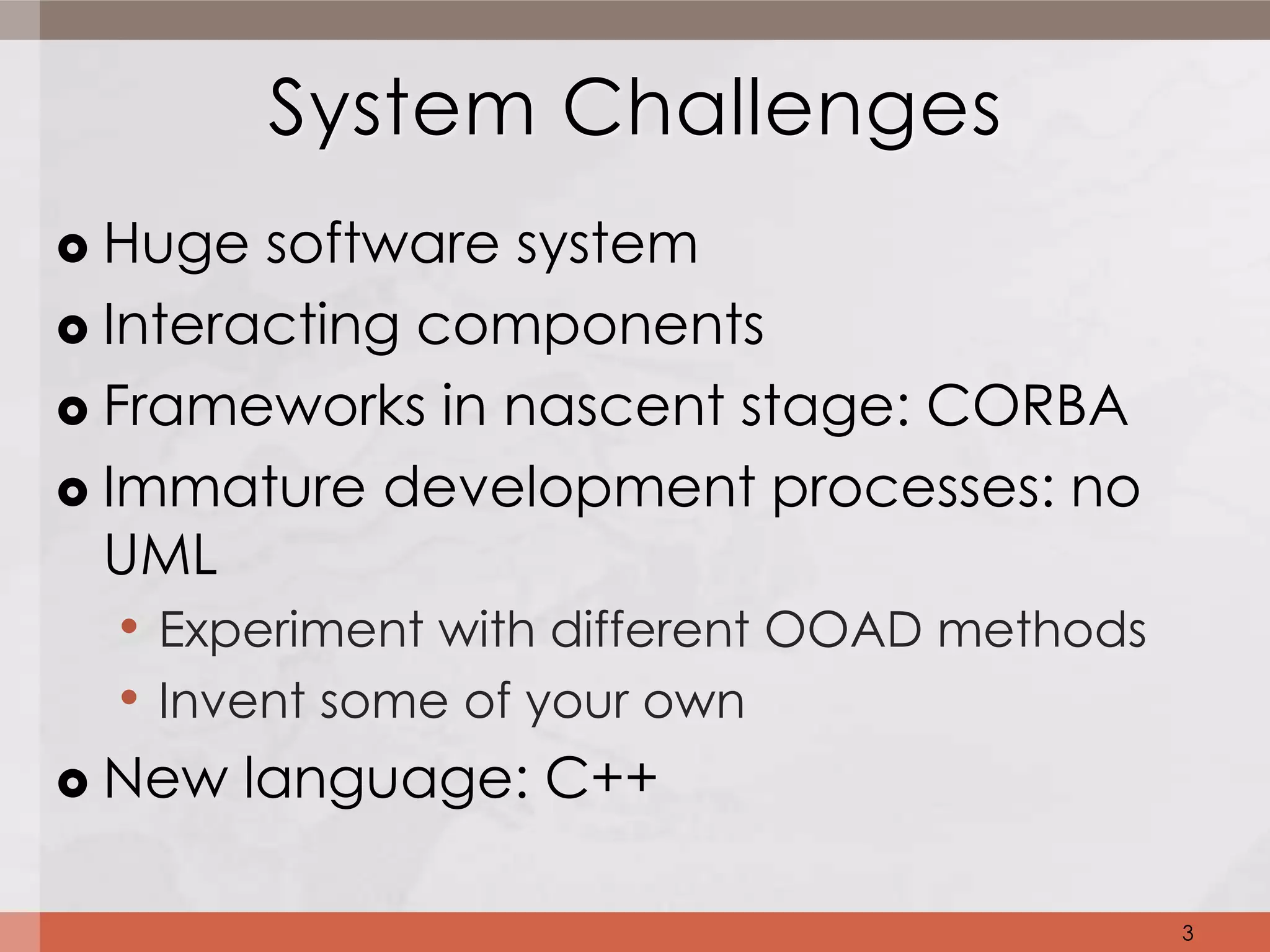System Challenges
 Huge software system
 Interacting components

 Frameworks in nascent stage: CORBA

 Immature development processes: no
  UML
   • Experiment with different OOAD methods
   • Invent some of your own
 New language: C++


                                              3
 