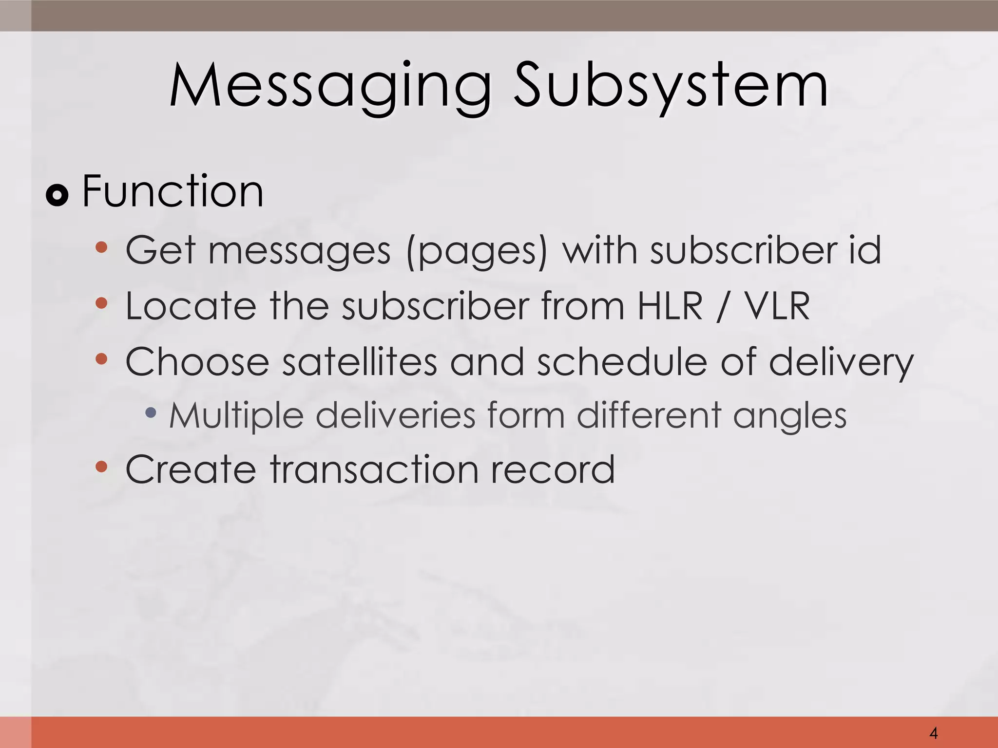 Messaging Subsystem
   Function
     • Get messages (pages) with subscriber id
     • Locate the subscriber from HLR / VLR
     • Choose satellites and schedule of delivery
        • Multiple deliveries form different angles
     • Create transaction record




                                                      4
 