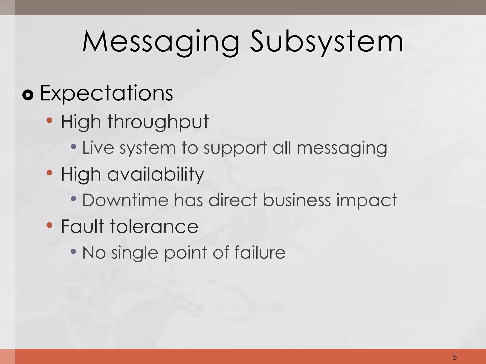 Messaging Subsystem
   Expectations
     • High throughput
        • Live system to support all messaging
     • High availability
        • Downtime has direct business impact
     • Fault tolerance
        • No single point of failure



                                                 5
 