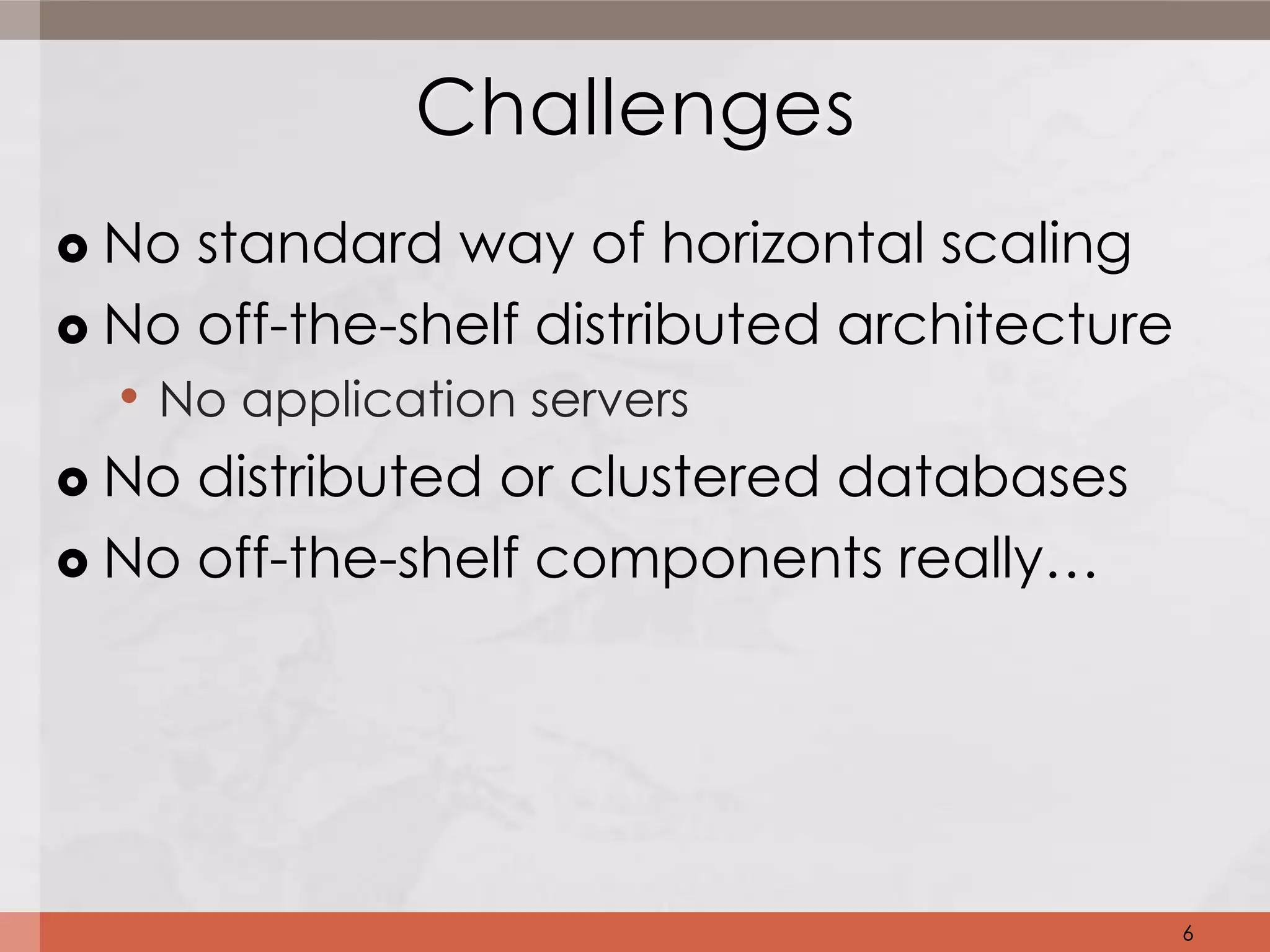 Challenges
 No standard way of horizontal scaling
 No off-the-shelf distributed architecture
  • No application servers
 No distributed or clustered databases

 No off-the-shelf components really…




                                              6
 
